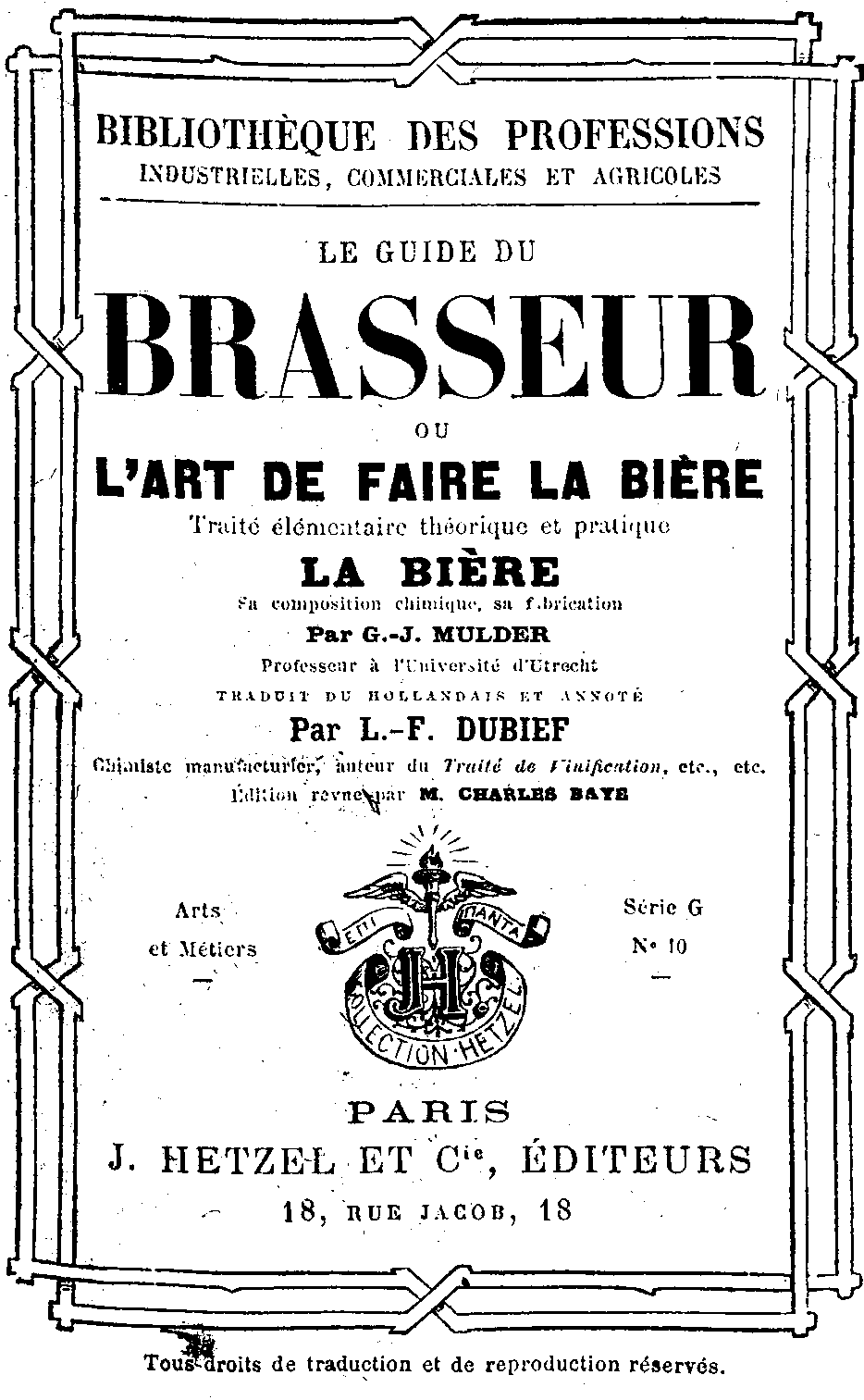 Bibliothèque les professions
Industrielles, commerciales et agricoles
Le guide du
Brasseur
ou
L'art de faire la bière
Traité élémentaire théorique et pratique
La bière
sa composition chimique, sa fabrication
par G.-J. MULDER
Professeur à l'université d'Utrecht
traduit du hollandais et annoté
par L.-F. DUBIEF
Chimiste manufacturier, auteur du Traité de Vinification, etc., etc.
Édition revue par M. Charles BAYES
Arts et Métiers Série G N° 10 .
PARIS J. HETZEL. ET Cie, ÉDITEURS
18, RUE JACOB, 18
Tous droits de traduction et de reproduction réservés.